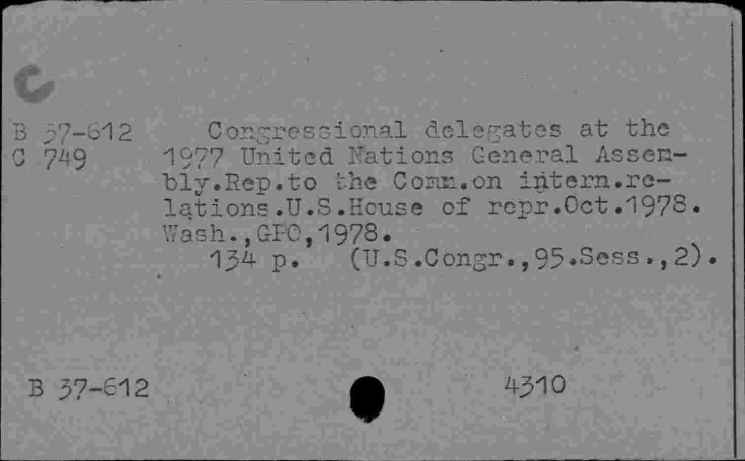 ﻿B >7-612 c 749
Congressional delegates at the 1977 United Nations General Assen-bly.Rep.to the Corel, on intern.relations .U.S .House of rcpr.Oct.1973. Wash.,GFO,1973.
134 p. (U.S.Congr.,95*Sess.,2).
B >7-312
4310